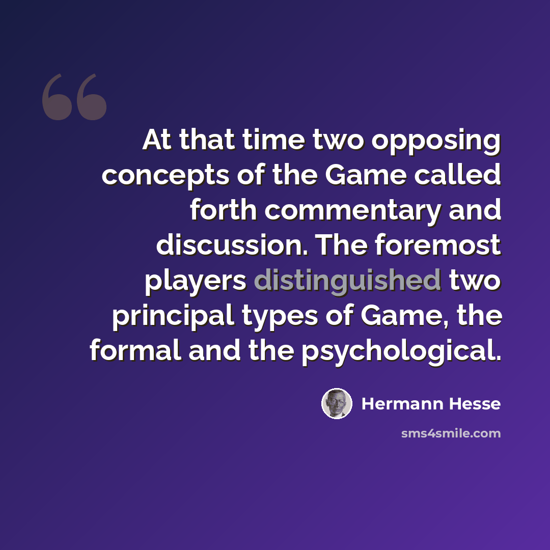 “At that time two opposing concepts of the Game called forth commentary and discussion. The foremost players distinguished two principal types of Game, the formal and the psychological.” quote by Hermann Hesse