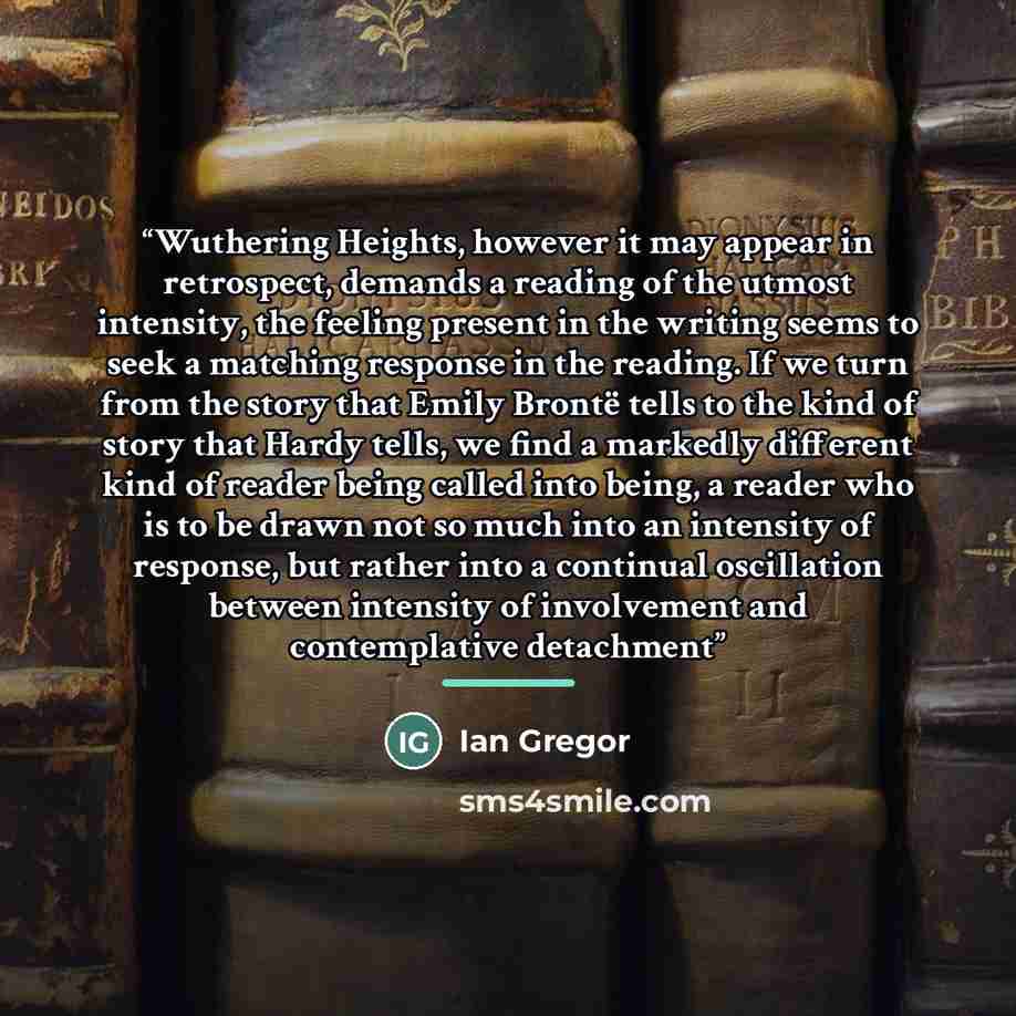 “Wuthering Heights, however it may appear in retrospect, demands a reading of the utmost intensity, the feeling present in the writing seems to seek a matching response in the reading. If we turn from the story that Emily Brontë tells to the kind of story that Hardy tells, we find a markedly…” quote by Ian Gregor