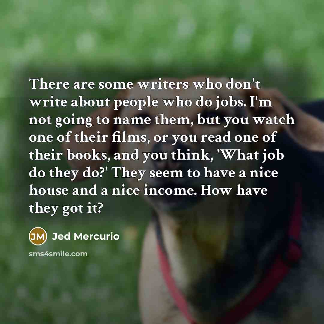 “There are some writers who don't write about people who do jobs. I'm not going to name them, but you watch one of their films, or you read one of their books, and you think, 'What job do they do?' They seem to have a nice house and a nice income. How have they got it?” quote by Jed Mercurio