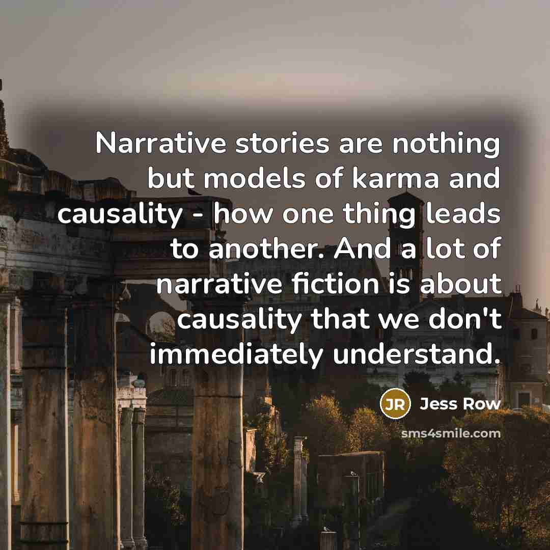 “Narrative stories are nothing but models of karma and causality - how one thing leads to another. And a lot of narrative fiction is about causality that we don't immediately understand.” quote by Jess Row