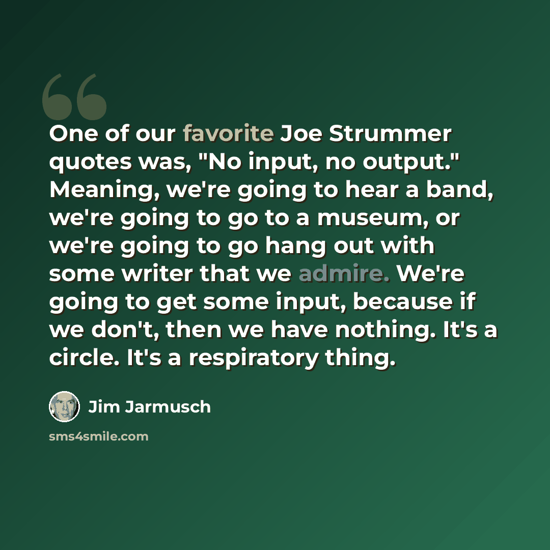 “One of our favorite Joe Strummer quotes was, "No input, no output." Meaning, we're going to hear a band, we're going to go to a museum, or we're going to go hang out with some writer that we admire. We're going to get some input, because if we don't, then we have nothing. It's a circle. It's a…” quote by Jim Jarmusch