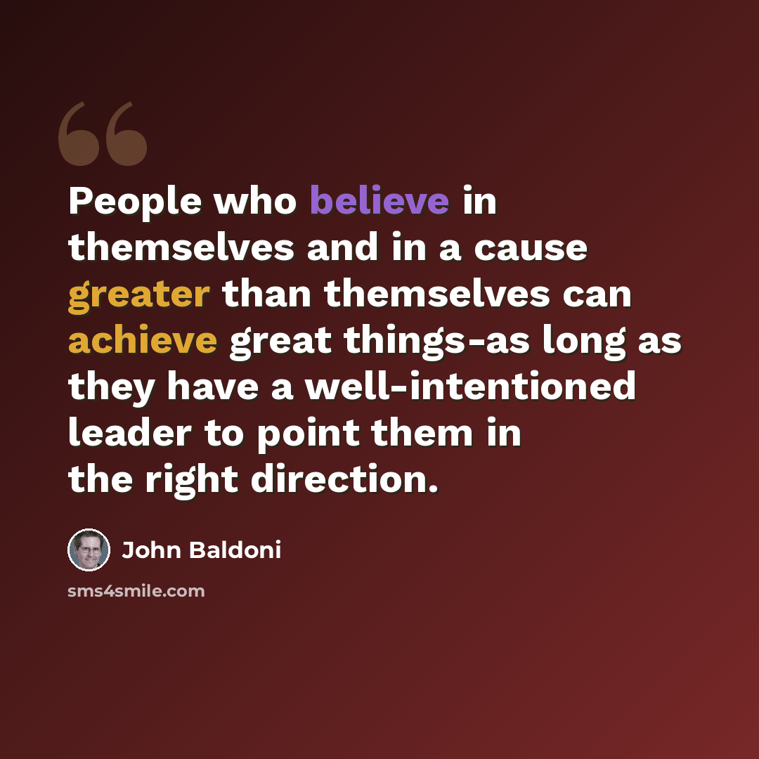 “People who believe in themselves and in a cause greater than themselves can achieve great things-as long as they have a well-intentioned leader to point them in the right direction.” quote by John Baldoni