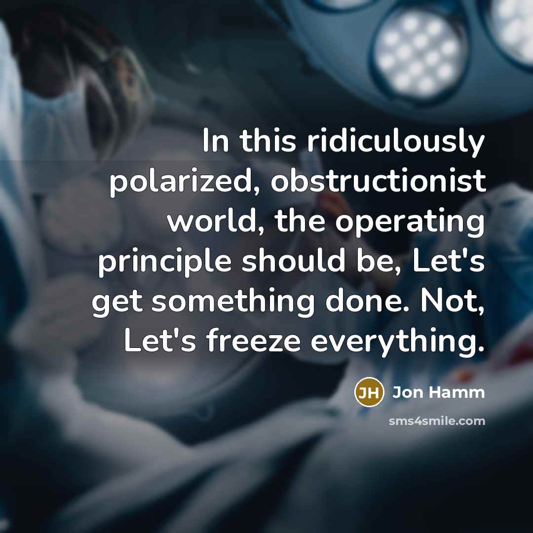 “In this ridiculously polarized, obstructionist world, the operating principle should be, Let's get something done. Not, Let's freeze everything.” quote by Jon Hamm