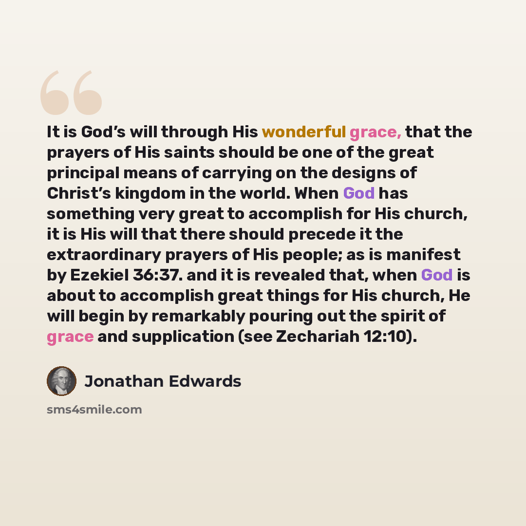 “It is God’s will through His wonderful grace, that the prayers of His saints should be one of the great principal means of carrying on the designs of Christ’s kingdom in the world. When God has something very great to accomplish for His church, it is His will that there should precede it the…” quote by Jonathan Edwards
