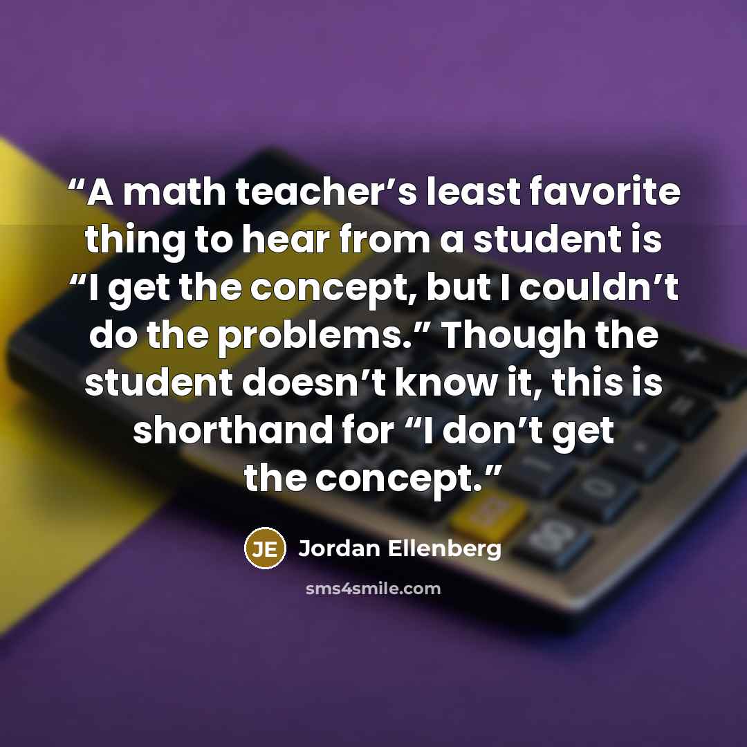 “A math teacher’s least favorite thing to hear from a student is “I get the concept, but I couldn’t do the problems.” Though the student doesn’t know it, this is shorthand for “I don’t get the concept.” quote by Jordan Ellenberg