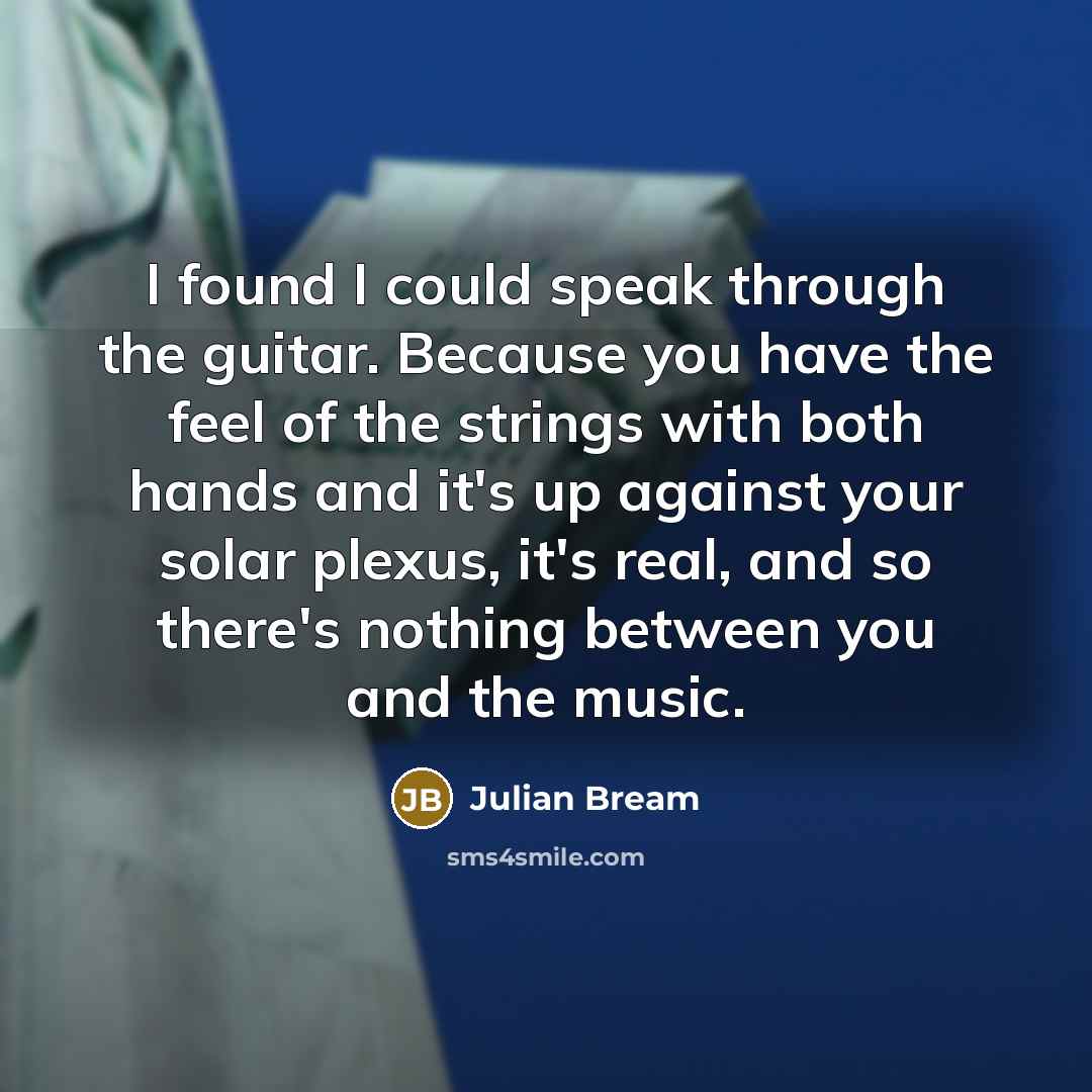 “I found I could speak through the guitar. Because you have the feel of the strings with both hands and it's up against your solar plexus, it's real, and so there's nothing between you and the music.” quote by Julian Bream