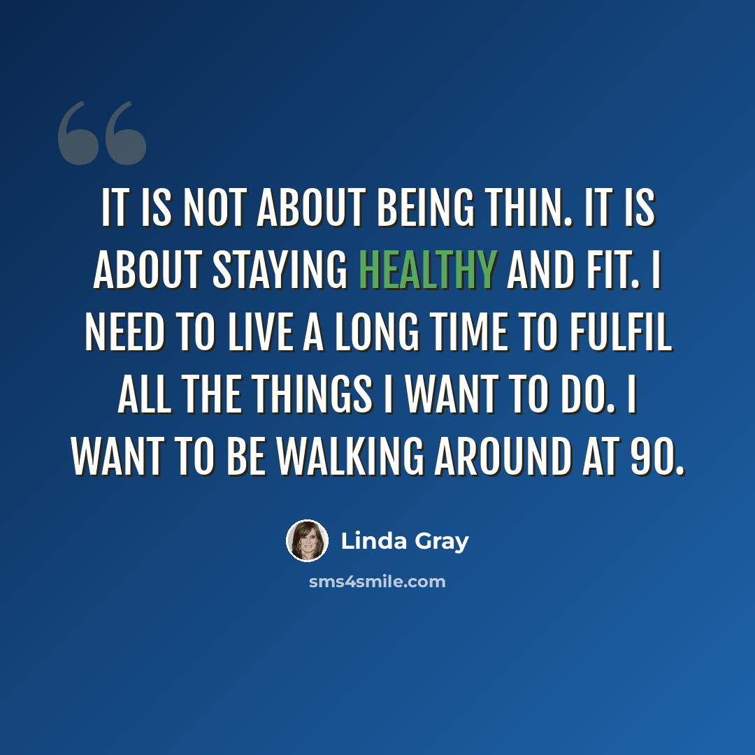 “It is not about being thin. It is about staying healthy and fit. I need to live a long time to fulfil all the things I want to do. I want to be walking around at 90.” quote by Linda Gray