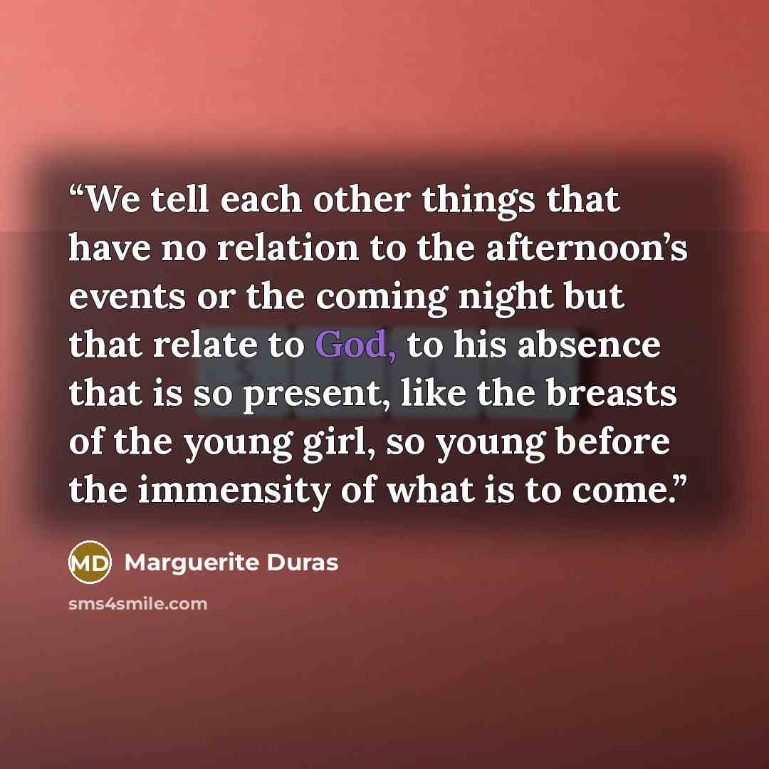 “We tell each other things that have no relation to the afternoon’s events or the coming night but that relate to God, to his absence that is so present, like the breasts of the young girl, so young before the immensity of what is to come.” quote by Marguerite Duras