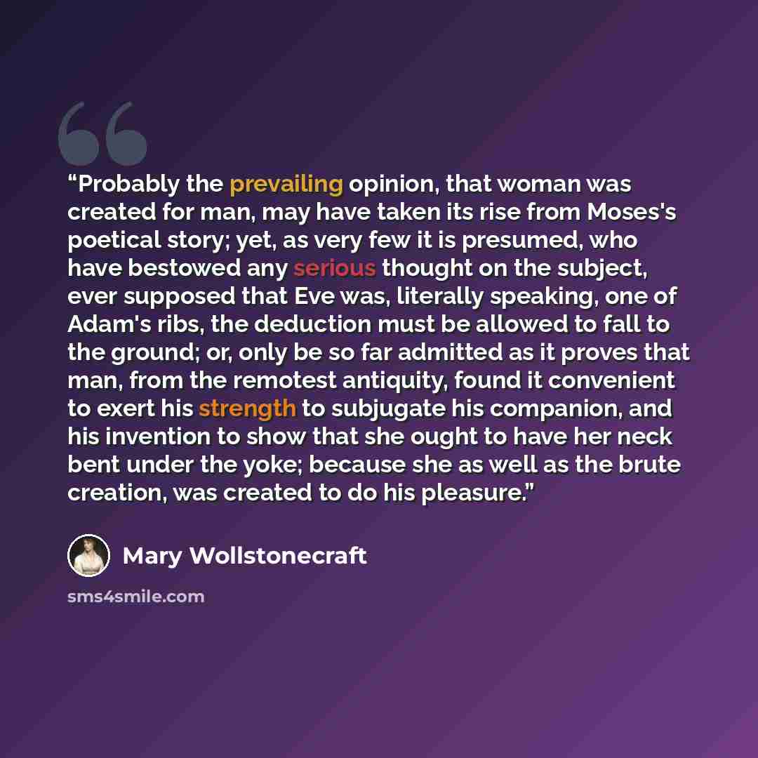 “Probably the prevailing opinion, that woman was created for man, may have taken its rise from Moses's poetical story; yet, as very few it is presumed, who have bestowed any serious thought on the subject, ever supposed that Eve was, literally speaking, one of Adam's ribs, the deduction must be…” quote by Mary Wollstonecraft