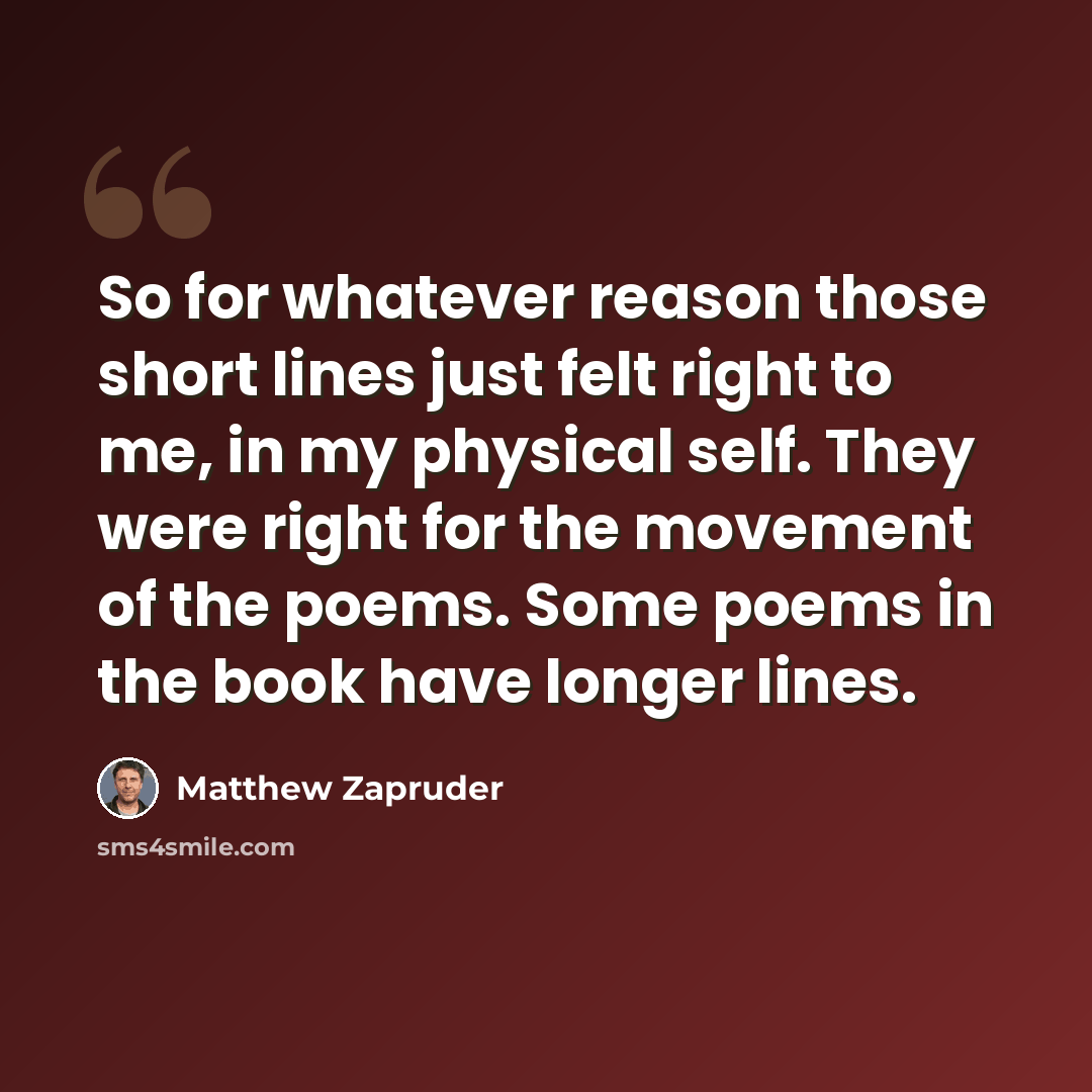 “So for whatever reason those short lines just felt right to me, in my physical self. They were right for the movement of the poems. Some poems in the book have longer lines.” quote by Matthew Zapruder