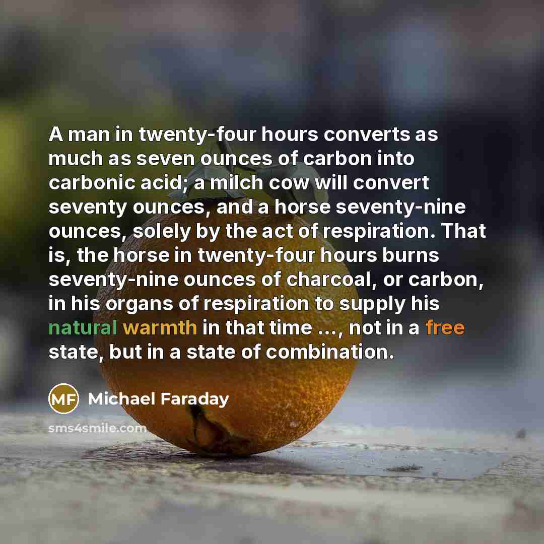 “A man in twenty-four hours converts as much as seven ounces of carbon into carbonic acid; a milch cow will convert seventy ounces, and a horse seventy-nine ounces, solely by the act of respiration. That is, the horse in twenty-four hours burns seventy-nine ounces of charcoal, or carbon, in his…” quote by Michael Faraday