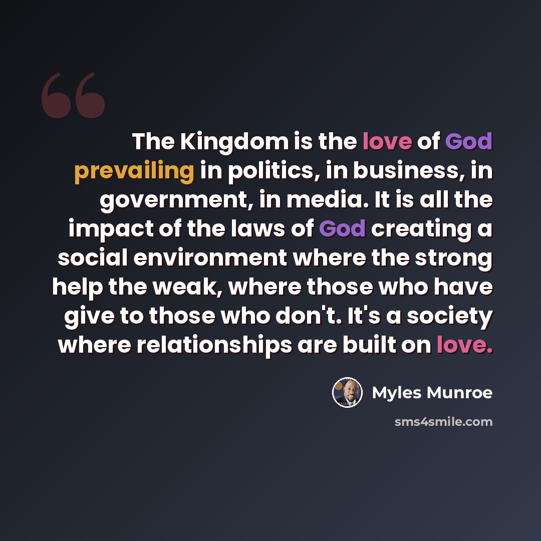 “The Kingdom is the love of God prevailing in politics, in business, in government, in media. It is all the impact of the laws of God creating a social environment where the strong help the weak, where those who have give to those who don't. It's a society where relationships are built on love.” quote by Myles Munroe