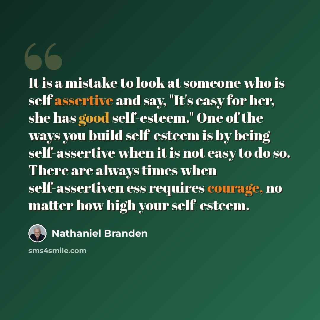 “It is a mistake to look at someone who is self assertive and say, "It's easy for her, she has good self-esteem." One of the ways you build self-esteem is by being self-assertive when it is not easy to do so. There are always times when self-assertiven ess requires courage, no matter how high your…” quote by Nathaniel Branden