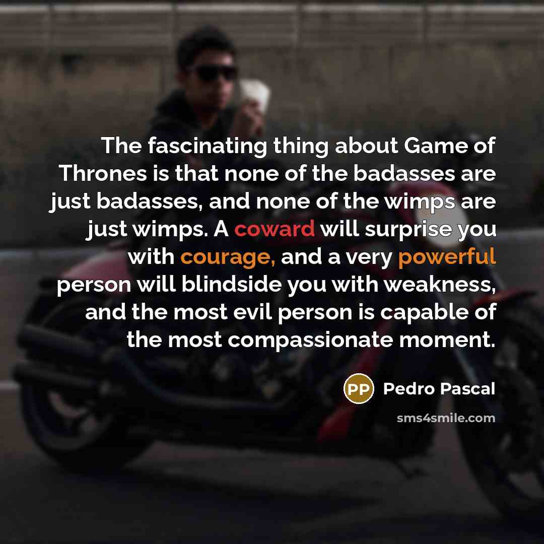 “The fascinating thing about Game of Thrones is that none of the badasses are just badasses, and none of the wimps are just wimps. A coward will surprise you with courage, and a very powerful person will blindside you with weakness, and the most evil person is capable of the most compassionate…” quote by Pedro Pascal