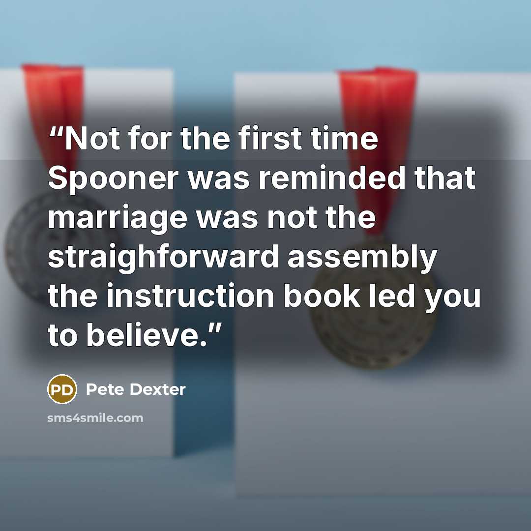 “Not for the first time Spooner was reminded that marriage was not the straighforward assembly the instruction book led you to believe.” quote by Pete Dexter