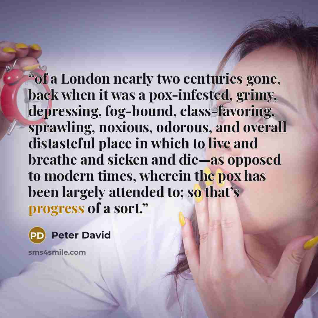 “of a London nearly two centuries gone, back when it was a pox-infested, grimy, depressing, fog-bound, class-favoring, sprawling, noxious, odorous, and overall distasteful place in which to live and breathe and sicken and die—as opposed to modern times, wherein the pox has been largely attended to…” quote by Peter David