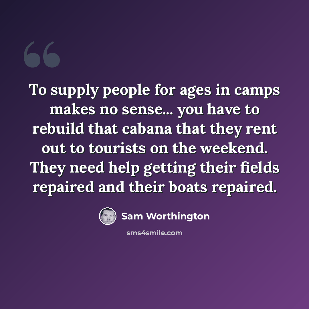 “To supply people for ages in camps makes no sense... you have to rebuild that cabana that they rent out to tourists on the weekend. They need help getting their fields repaired and their boats repaired.” quote by Sam Worthington