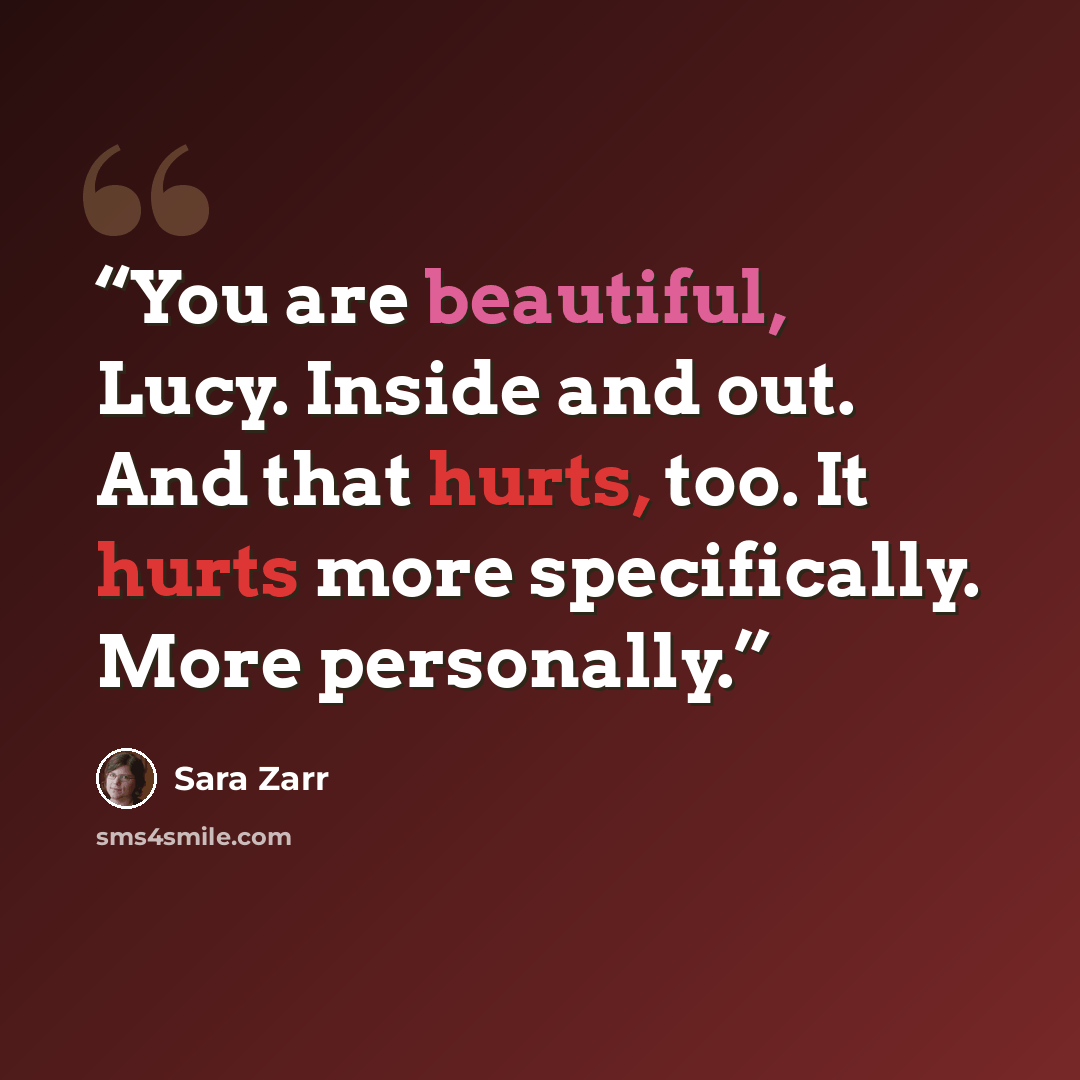 “You are beautiful, Lucy. Inside and out. And that hurts, too. It hurts more specifically. More personally.” quote by Sara Zarr