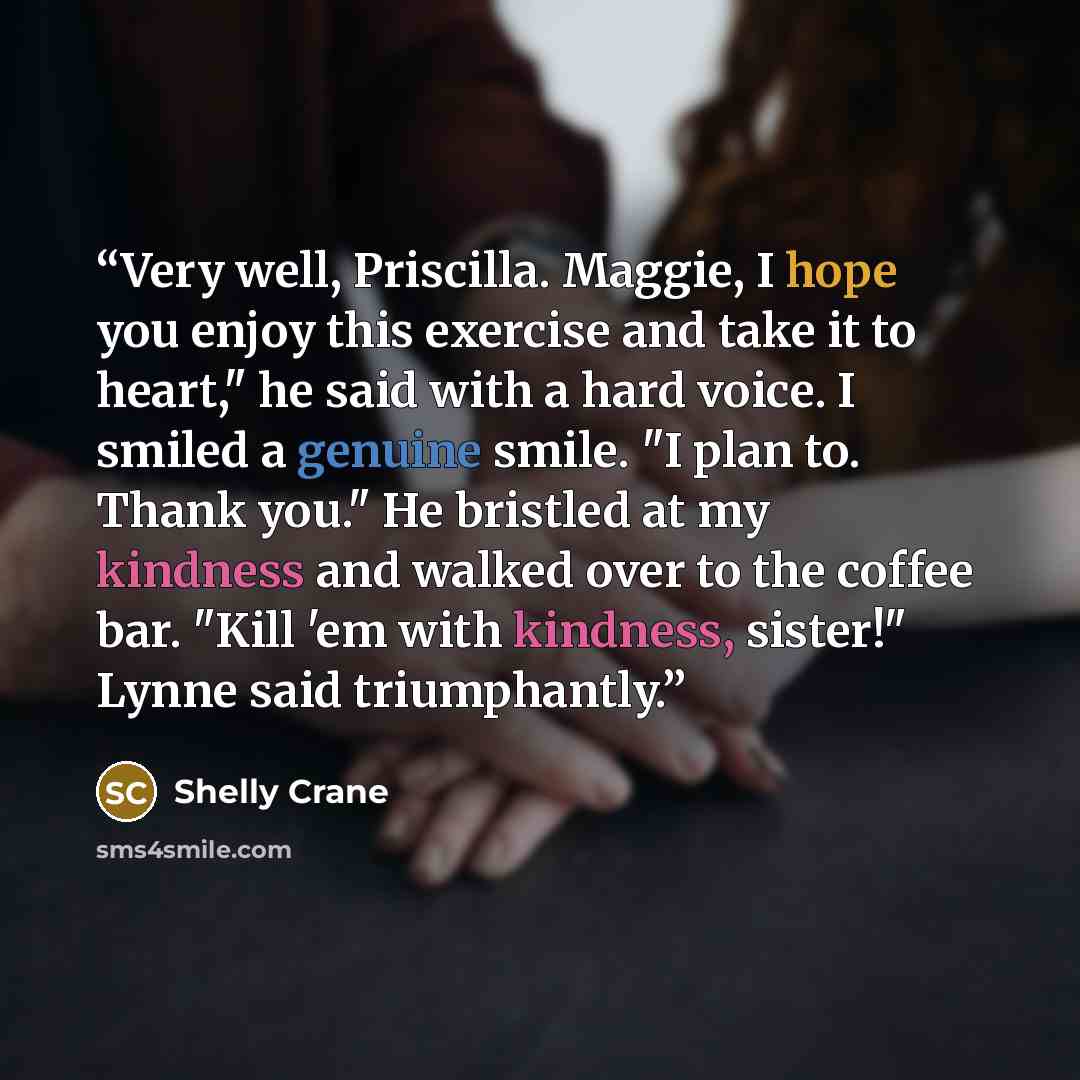 “Very well, Priscilla. Maggie, I hope you enjoy this exercise and take it to heart," he said with a hard voice. I smiled a genuine smile. "I plan to. Thank you." He bristled at my kindness and walked over to the coffee bar. "Kill 'em with kindness, sister!" Lynne said triumphantly.” quote by Shelly Crane