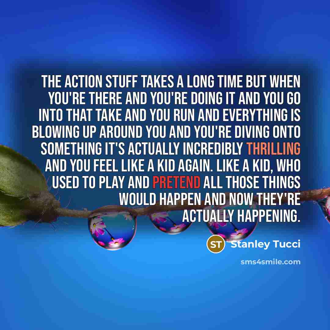 “The action stuff takes a long time but when you're there and you're doing it and you go into that take and you run and everything is blowing up around you and you're diving onto something it's actually incredibly thrilling and you feel like a kid again. Like a kid, who used to play and pretend all…” quote by Stanley Tucci