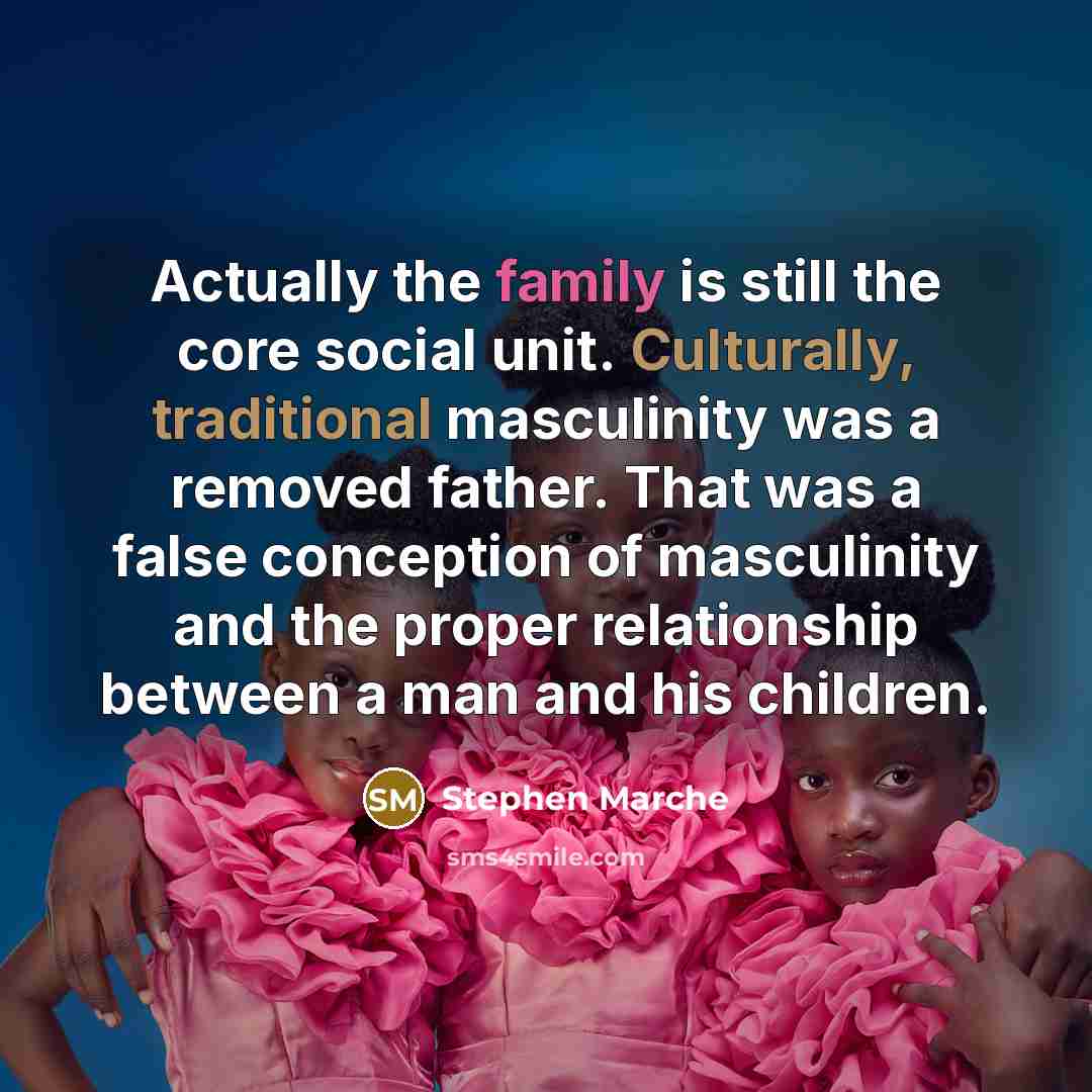 “Actually the family is still the core social unit. Culturally, traditional masculinity was a removed father. That was a false conception of masculinity and the proper relationship between a man and his children.” quote by Stephen Marche