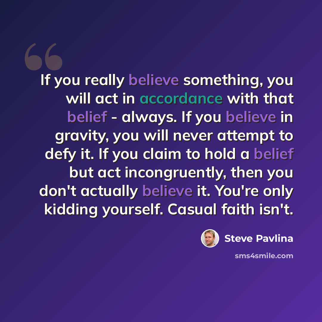 “If you really believe something, you will act in accordance with that belief - always. If you believe in gravity, you will never attempt to defy it. If you claim to hold a belief but act incongruently, then you don't actually believe it. You're only kidding yourself. Casual faith isn't.” quote by Steve Pavlina