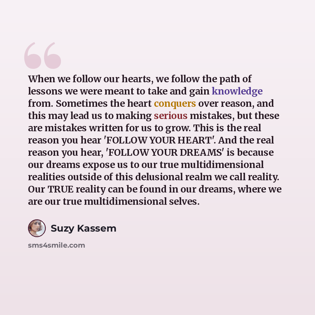 “When we follow our hearts, we follow the path of lessons we were meant to take and gain knowledge from. Sometimes the heart conquers over reason, and this may lead us to making serious mistakes, but these are mistakes written for us to grow. This is the real reason you hear 'FOLLOW YOUR HEART'…” quote by Suzy Kassem