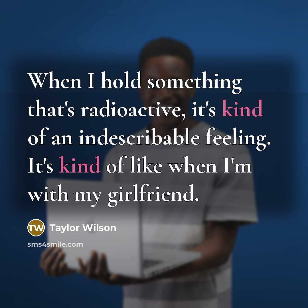 “When I hold something that's radioactive, it's kind of an indescribable feeling. It's kind of like when I'm with my girlfriend.” quote by Taylor Wilson