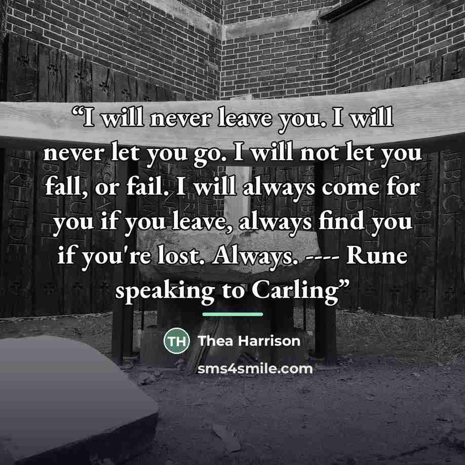 “I will never leave you. I will never let you go. I will not let you fall, or fail. I will always come for you if you leave, always find you if you're lost. Always. ---- Rune speaking to Carling” quote by Thea Harrison