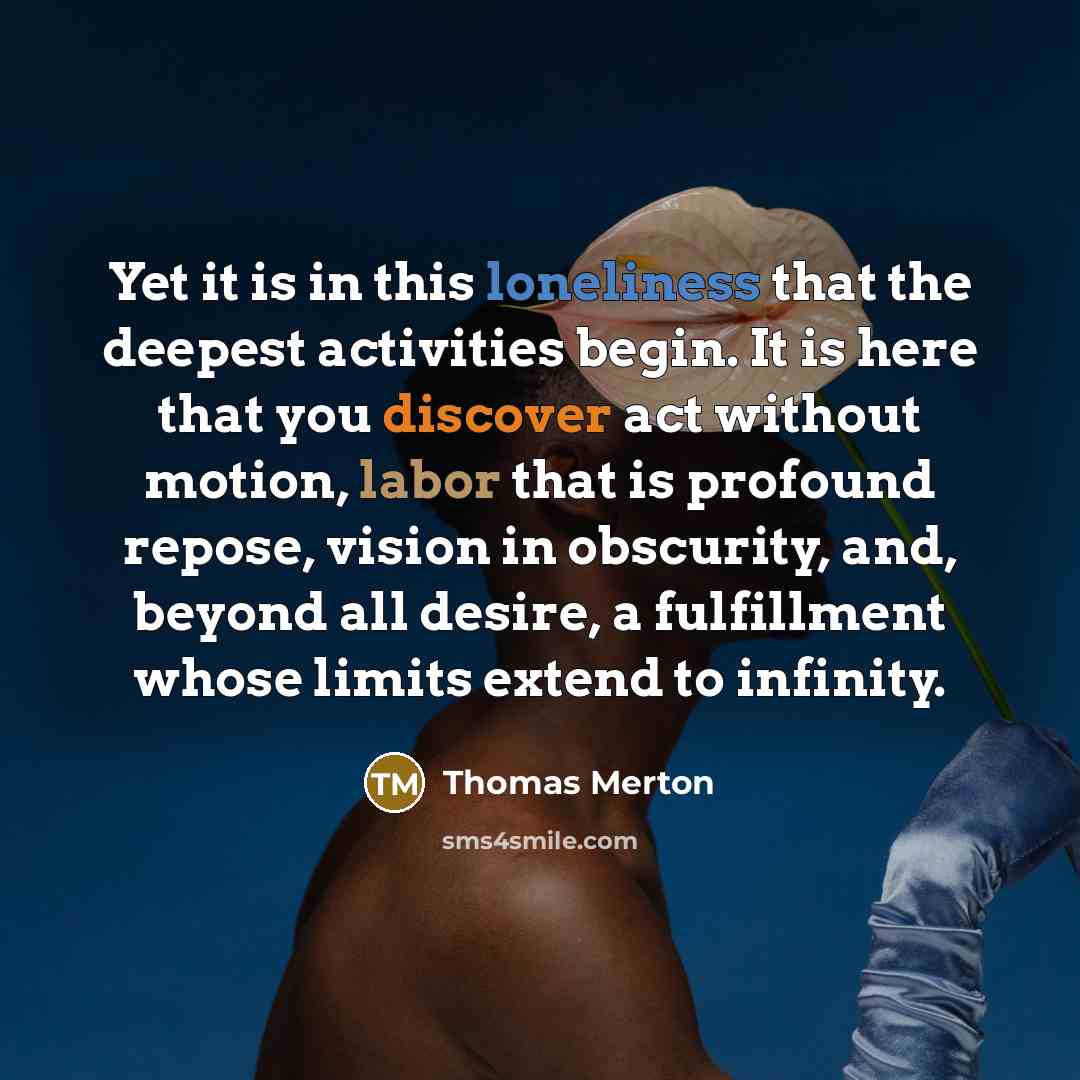 “Yet it is in this loneliness that the deepest activities begin. It is here that you discover act without motion, labor that is profound repose, vision in obscurity, and, beyond all desire, a fulfillment whose limits extend to infinity.” quote by Thomas Merton