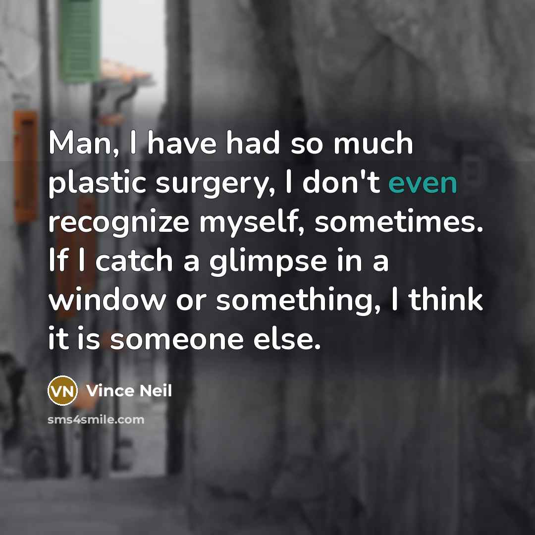 “Man, I have had so much plastic surgery, I don't even recognize myself, sometimes. If I catch a glimpse in a window or something, I think it is someone else.” quote by Vince Neil
