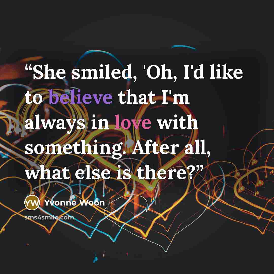 “She smiled, 'Oh, I'd like to believe that I'm always in love with something. After all, what else is there?” quote by Yvonne Woon