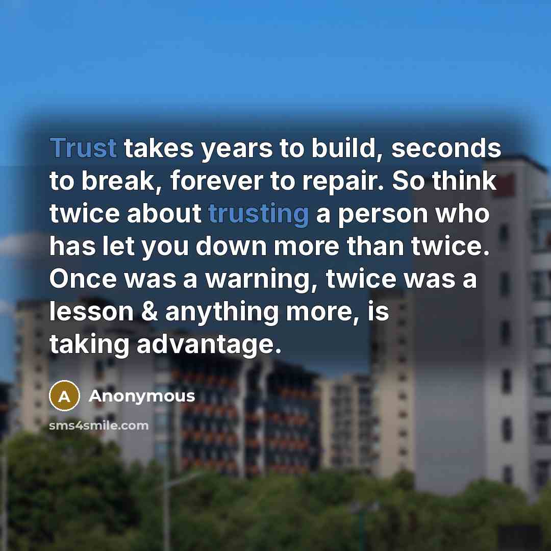 “Trust takes years to build, seconds to break, forever to repair. So think twice about trusting a person who has let you down more than twice. Once was a warning, twice was a lesson & anything more, is taking advantage.” quote by Anonymous