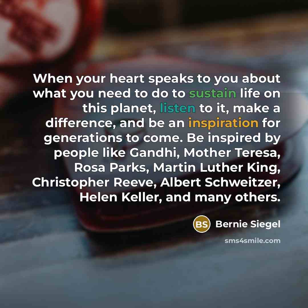 “When your heart speaks to you about what you need to do to sustain life on this planet, listen to it, make a difference, and be an inspiration for generations to come. Be inspired by people like Gandhi, Mother Teresa, Rosa Parks, Martin Luther King, Christopher Reeve, Albert Schweitzer, Helen…” quote by Bernie Siegel