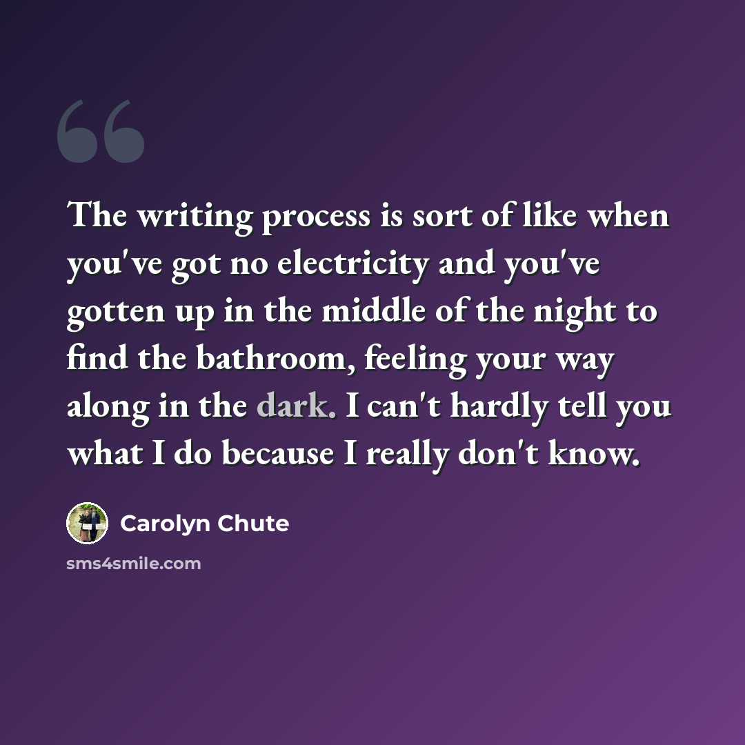 “The writing process is sort of like when you've got no electricity and you've gotten up in the middle of the night to find the bathroom, feeling your way along in the dark. I can't hardly tell you what I do because I really don't know.” quote by Carolyn Chute