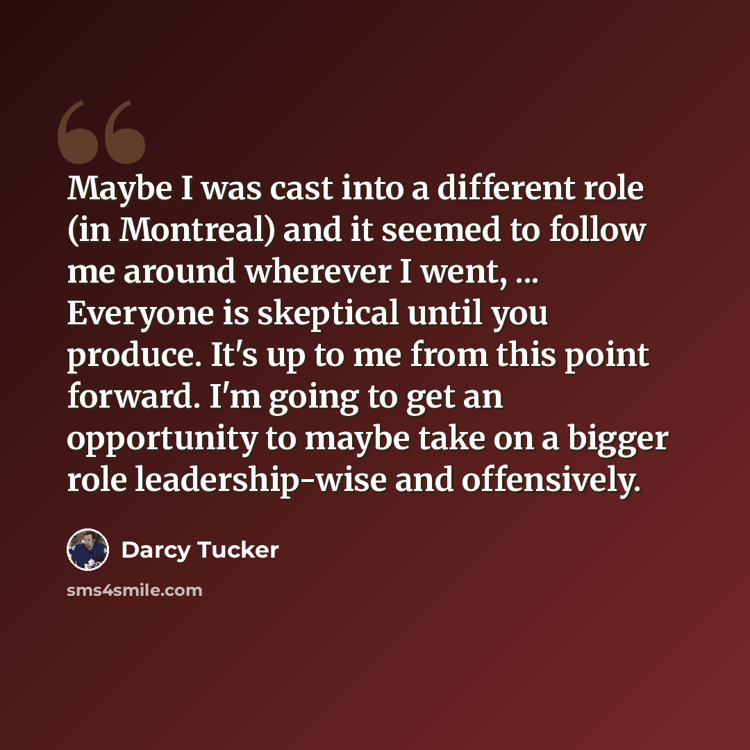 “Maybe I was cast into a different role (in Montreal) and it seemed to follow me around wherever I went, ... Everyone is skeptical until you produce. It's up to me from this point forward. I'm going to get an opportunity to maybe take on a bigger role leadership-wise and offensively.” quote by Darcy Tucker
