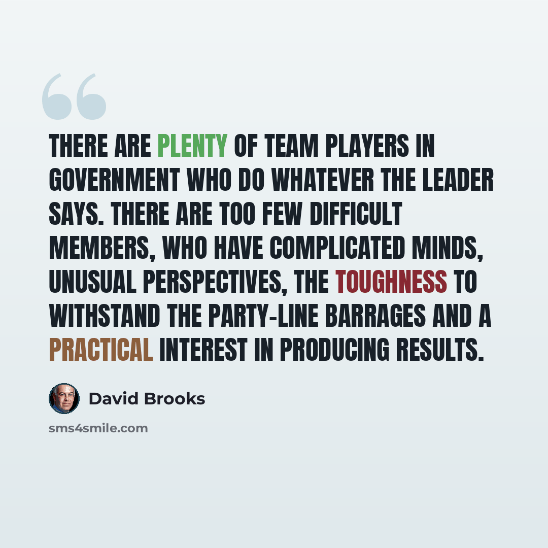 “There are plenty of team players in government who do whatever the leader says. There are too few difficult members, who have complicated minds, unusual perspectives, the toughness to withstand the party-line barrages and a practical interest in producing results.” quote by David Brooks