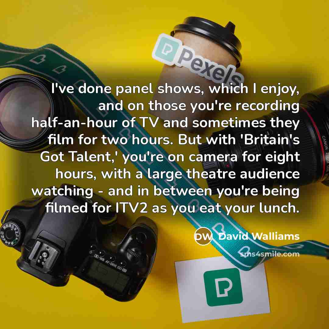 “I've done panel shows, which I enjoy, and on those you're recording half-an-hour of TV and sometimes they film for two hours. But with 'Britain's Got Talent,' you're on camera for eight hours, with a large theatre audience watching - and in between you're being filmed for ITV2 as you eat your lunch.” quote by David Walliams