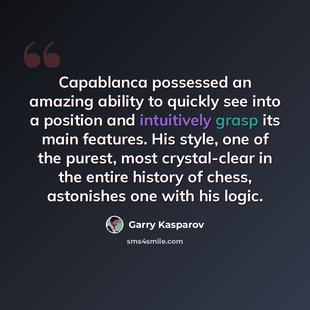 “Capablanca possessed an amazing ability to quickly see into a position and intuitively grasp its main features. His style, one of the purest, most crystal-clear in the entire history of chess, astonishes one with his logic.” quote by Garry Kasparov