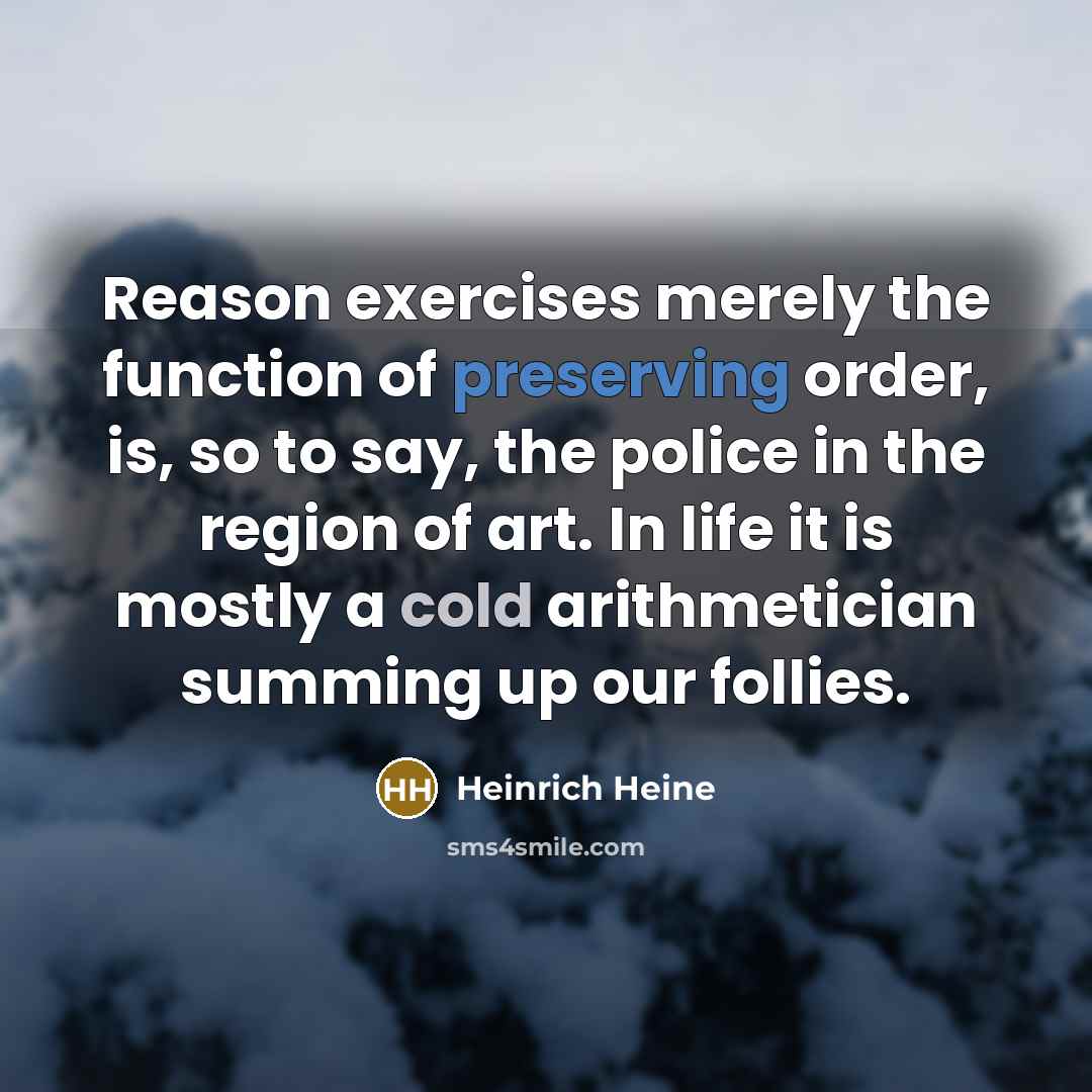 “Reason exercises merely the function of preserving order, is, so to say, the police in the region of art. In life it is mostly a cold arithmetician summing up our follies.” quote by Heinrich Heine