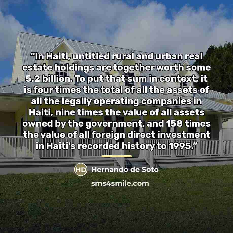 “In Haiti, untitled rural and urban real estate holdings are together worth some 5.2 billion. To put that sum in context, it is four times the total of all the assets of all the legally operating companies in Haiti, nine times the value of all assets owned by the government, and 158 times the value…” quote by Hernando de Soto