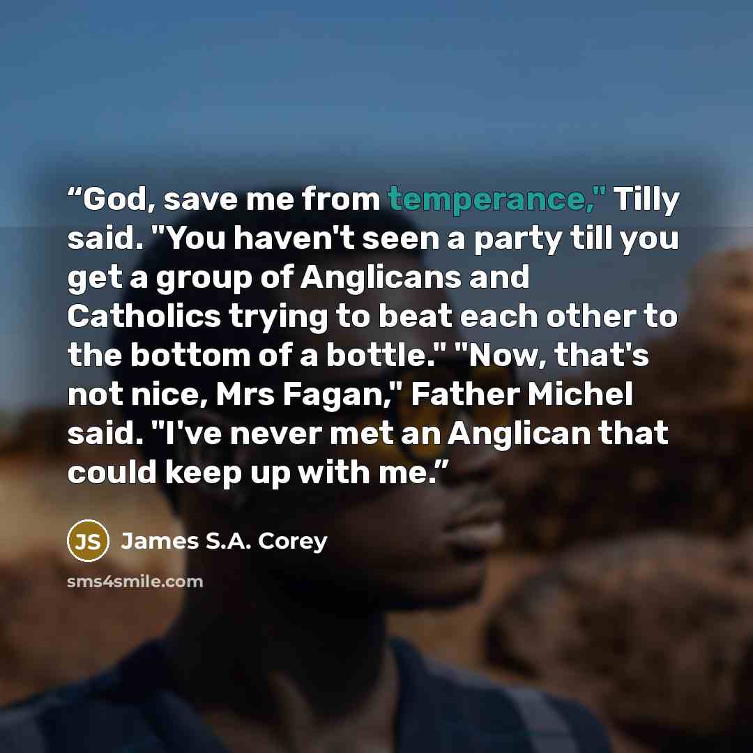 “God, save me from temperance," Tilly said. "You haven't seen a party till you get a group of Anglicans and Catholics trying to beat each other to the bottom of a bottle." "Now, that's not nice, Mrs Fagan," Father Michel said. "I've never met an Anglican that could keep up with me.” quote by James S.A. Corey