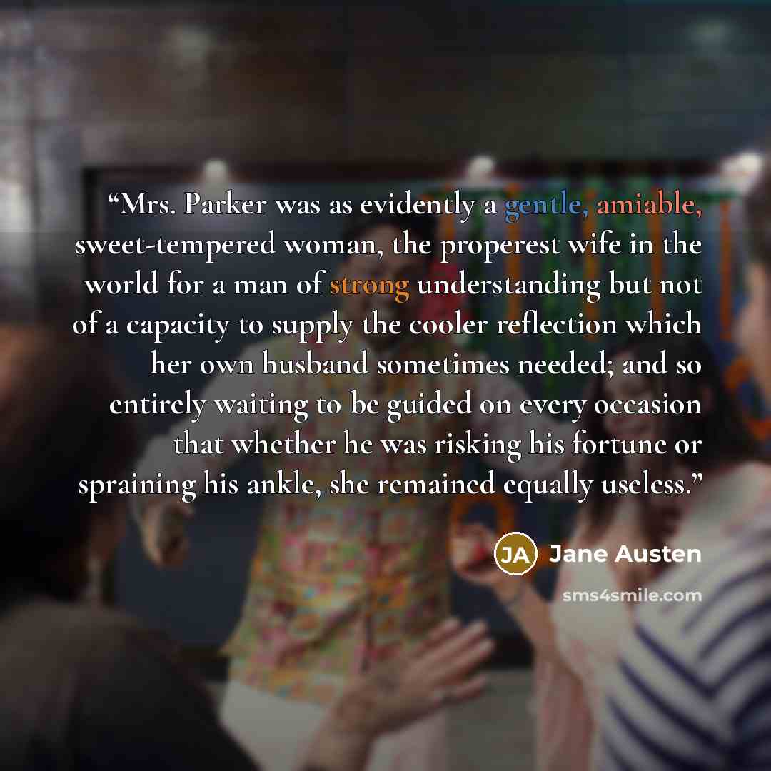 “Mrs. Parker was as evidently a gentle, amiable, sweet-tempered woman, the properest wife in the world for a man of strong understanding but not of a capacity to supply the cooler reflection which her own husband sometimes needed; and so entirely waiting to be guided on every occasion that whether…” quote by Jane Austen