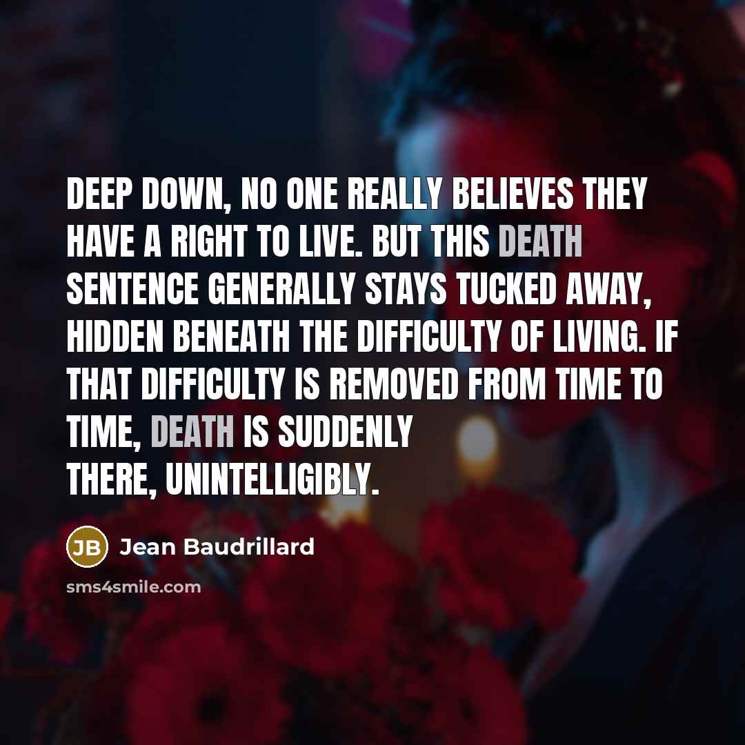 “Deep down, no one really believes they have a right to live. But this death sentence generally stays tucked away, hidden beneath the difficulty of living. If that difficulty is removed from time to time, death is suddenly there, unintelligibly.” quote by Jean Baudrillard