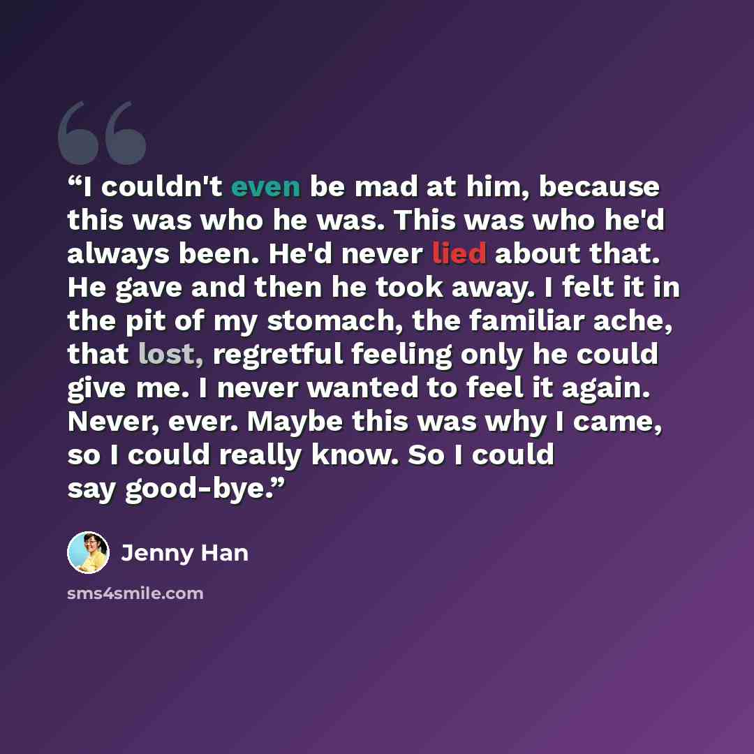 “I couldn't even be mad at him, because this was who he was. This was who he'd always been. He'd never lied about that. He gave and then he took away. I felt it in the pit of my stomach, the familiar ache, that lost, regretful feeling only he could give me. I never wanted to feel it again. Never…” quote by Jenny Han