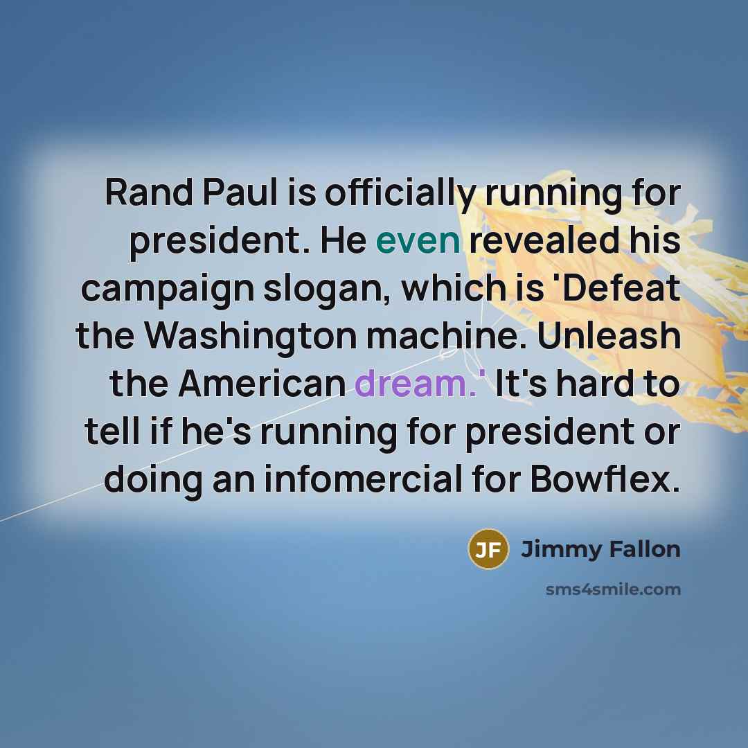 “Rand Paul is officially running for president. He even revealed his campaign slogan, which is 'Defeat the Washington machine. Unleash the American dream.' It's hard to tell if he's running for president or doing an infomercial for Bowflex.” quote by Jimmy Fallon