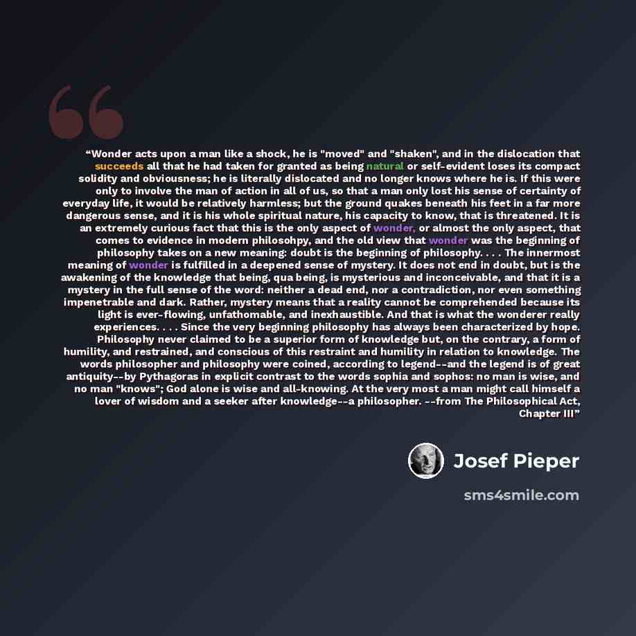 “Wonder acts upon a man like a shock, he is "moved" and "shaken", and in the dislocation that succeeds all that he had taken for granted as being natural or self-evident loses its compact solidity and obviousness; he is literally dislocated and no longer knows where he is. If this were only to…” quote by Josef Pieper