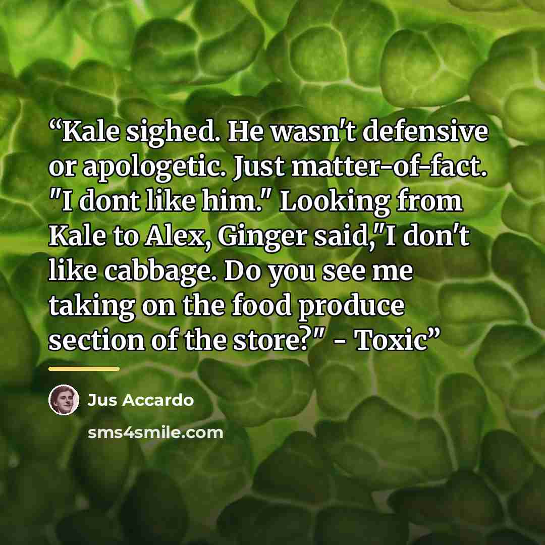 “Kale sighed. He wasn't defensive or apologetic. Just matter-of-fact. "I dont like him." Looking from Kale to Alex, Ginger said,"I don't like cabbage. Do you see me taking on the food produce section of the store?" - Toxic” quote by Jus Accardo
