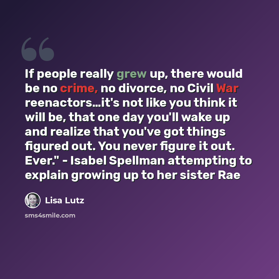 “If people really grew up, there would be no crime, no divorce, no Civil War reenactors…it's not like you think it will be, that one day you'll wake up and realize that you've got things figured out. You never figure it out. Ever." - Isabel Spellman attempting to explain growing up to her sister Rae” quote by Lisa Lutz