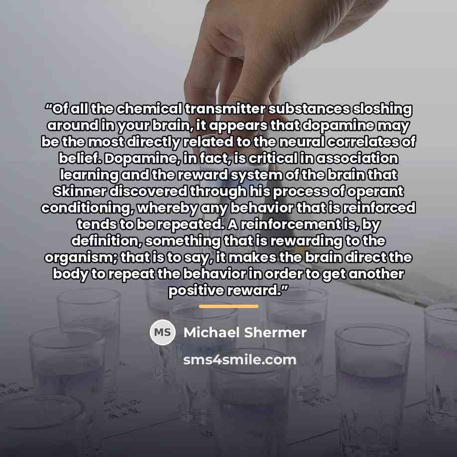 “Of all the chemical transmitter substances sloshing around in your brain, it appears that dopamine may be the most directly related to the neural correlates of belief. Dopamine, in fact, is critical in association learning and the reward system of the brain that Skinner discovered through his…” quote by Michael Shermer